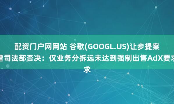 配资门户网网站 谷歌(GOOGL.US)让步提案遭司法部否决：仅业务分拆远未达到强制出售AdX要求