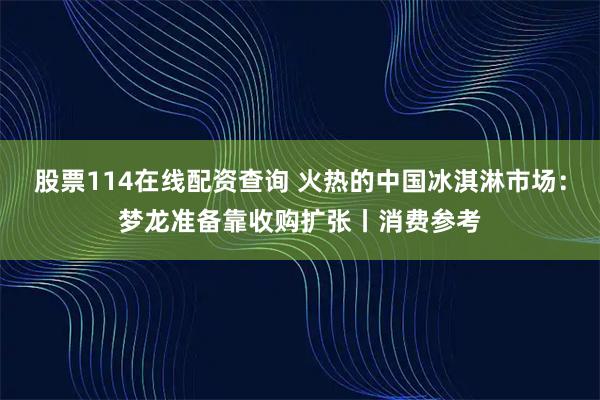 股票114在线配资查询 火热的中国冰淇淋市场：梦龙准备靠收购扩张丨消费参考