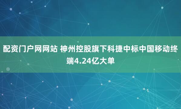 配资门户网网站 神州控股旗下科捷中标中国移动终端4.24亿大单