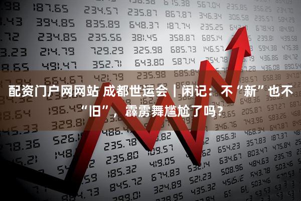配资门户网网站 成都世运会｜闲记：不“新”也不“旧”，霹雳舞尴尬了吗？